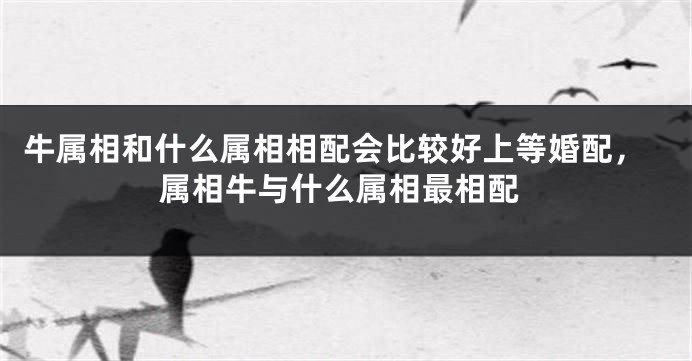 牛属相和什么属相相配会比较好上等婚配，属相牛与什么属相最相配