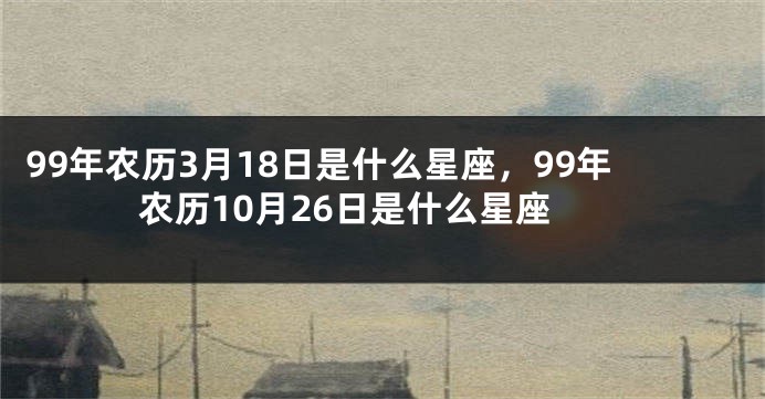 99年农历3月18日是什么星座，99年农历10月26日是什么星座