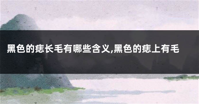 黑色的痣长毛有哪些含义,黑色的痣上有毛