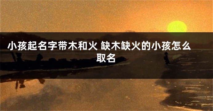 小孩起名字带木和火 缺木缺火的小孩怎么取名