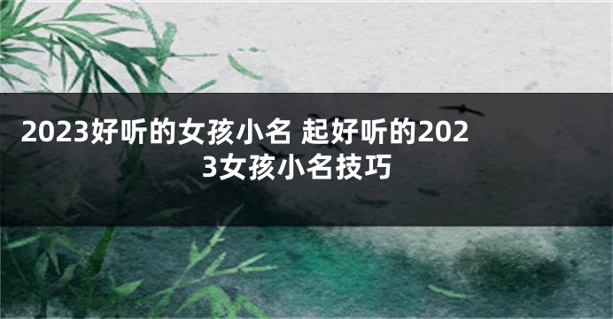 2023好听的女孩小名 起好听的2023女孩小名技巧