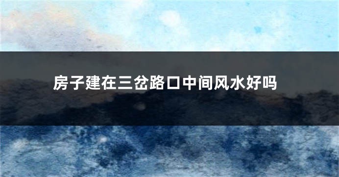 房子建在三岔路口中间风水好吗