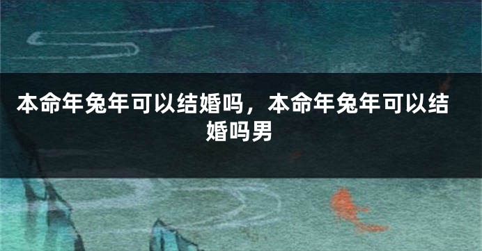 本命年兔年可以结婚吗，本命年兔年可以结婚吗男