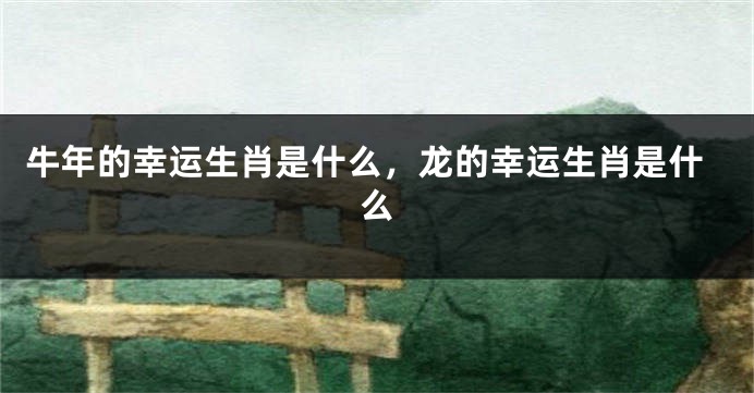 牛年的幸运生肖是什么，龙的幸运生肖是什么