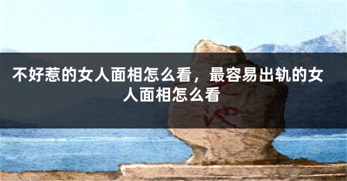 不好惹的女人面相怎么看，最容易出轨的女人面相怎么看