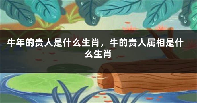 牛年的贵人是什么生肖，牛的贵人属相是什么生肖