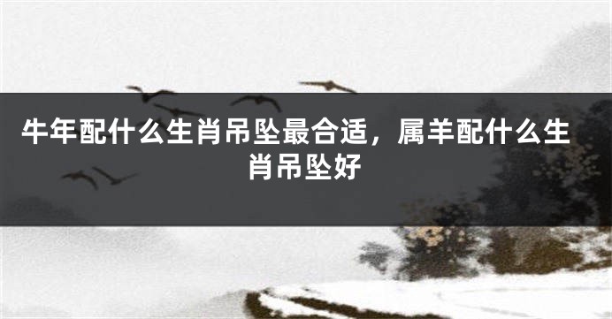 牛年配什么生肖吊坠最合适，属羊配什么生肖吊坠好
