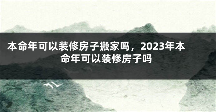 本命年可以装修房子搬家吗，2023年本命年可以装修房子吗