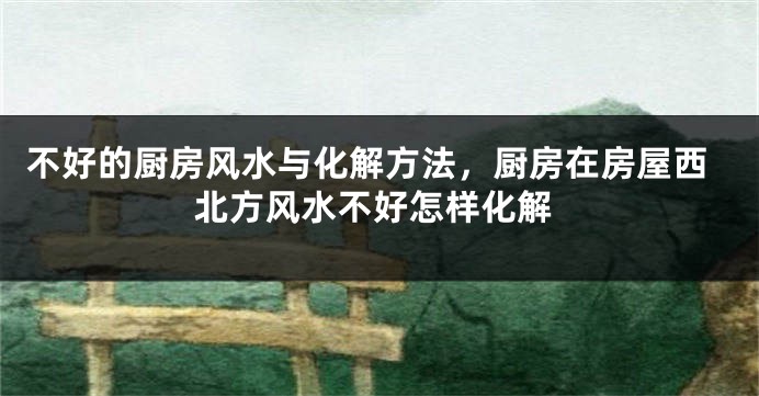 不好的厨房风水与化解方法，厨房在房屋西北方风水不好怎样化解