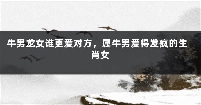 牛男龙女谁更爱对方，属牛男爱得发疯的生肖女