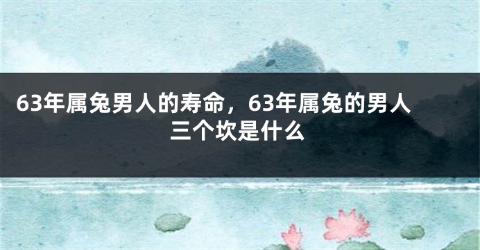 63年属兔男人的寿命，63年属兔的男人三个坎是什么