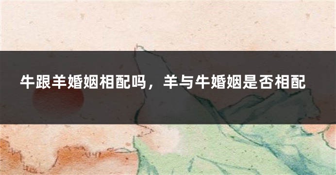 牛跟羊婚姻相配吗，羊与牛婚姻是否相配
