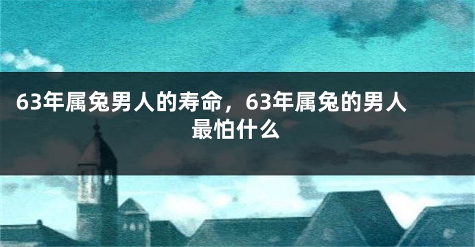63年属兔男人的寿命，63年属兔的男人最怕什么