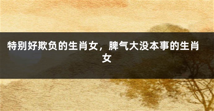 特别好欺负的生肖女，脾气大没本事的生肖女