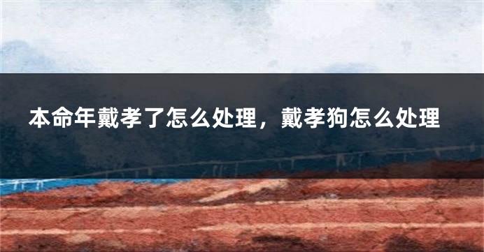 本命年戴孝了怎么处理，戴孝狗怎么处理