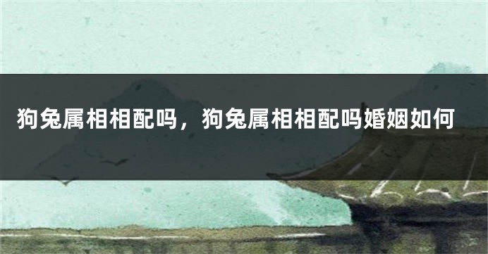 狗兔属相相配吗，狗兔属相相配吗婚姻如何