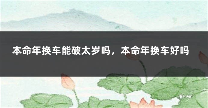 本命年换车能破太岁吗，本命年换车好吗