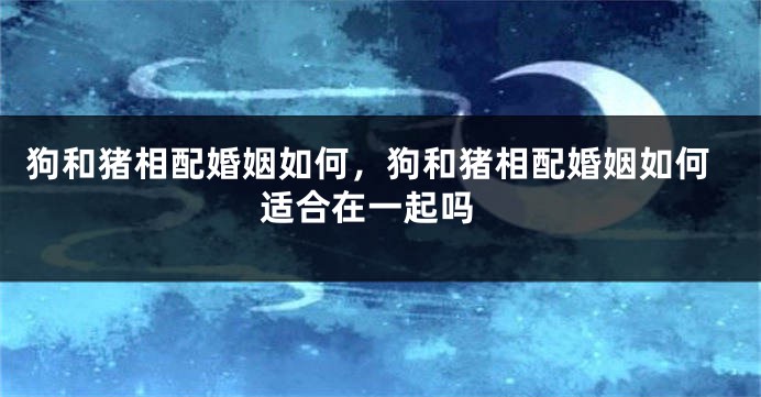 狗和猪相配婚姻如何，狗和猪相配婚姻如何 适合在一起吗