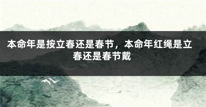 本命年是按立春还是春节，本命年红绳是立春还是春节戴