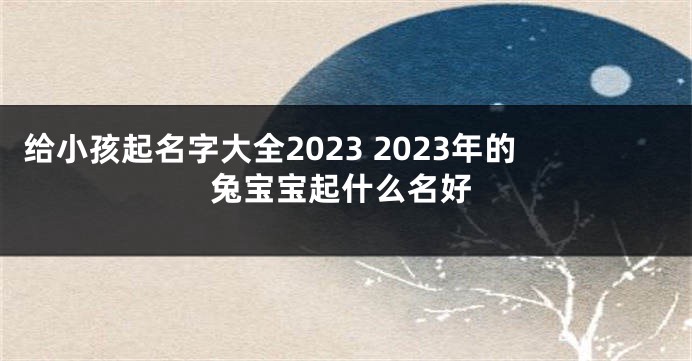 给小孩起名字大全2023 2023年的兔宝宝起什么名好