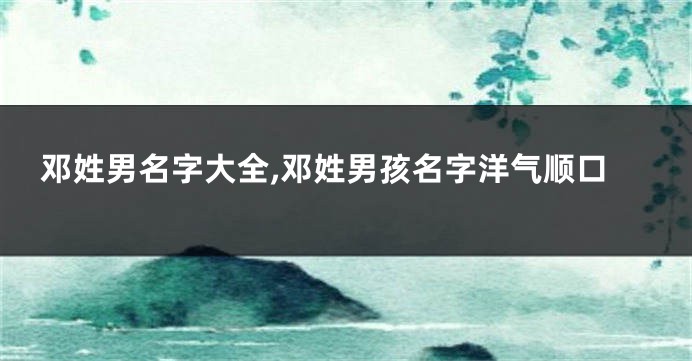 邓姓男名字大全,邓姓男孩名字洋气顺口