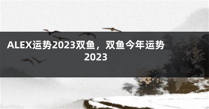 ALEX运势2023双鱼，双鱼今年运势2023