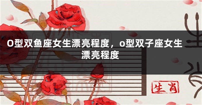 O型双鱼座女生漂亮程度，o型双子座女生漂亮程度