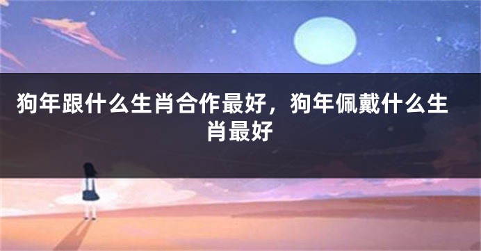 狗年跟什么生肖合作最好，狗年佩戴什么生肖最好