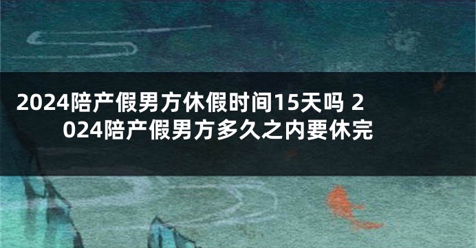 2024陪产假男方休假时间15天吗 2024陪产假男方多久之内要休完