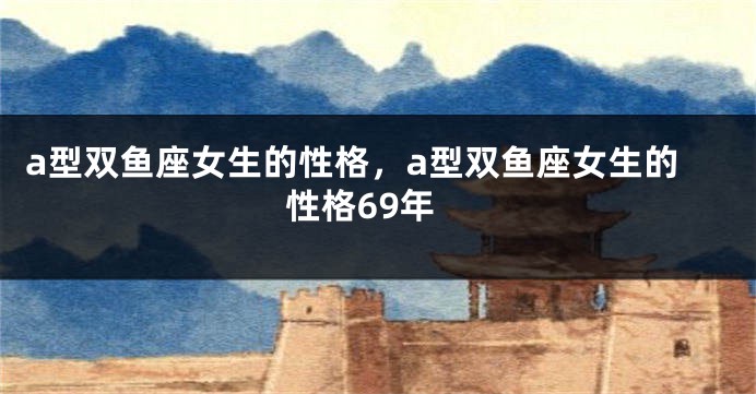 a型双鱼座女生的性格，a型双鱼座女生的性格69年