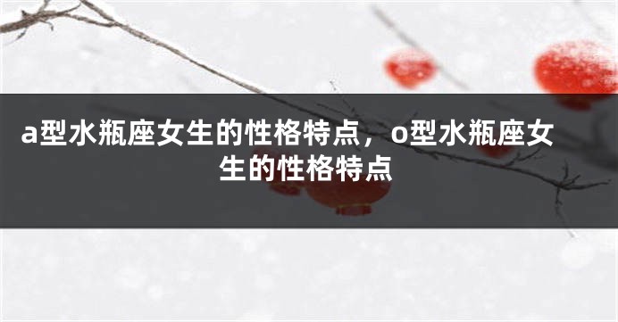 a型水瓶座女生的性格特点，o型水瓶座女生的性格特点