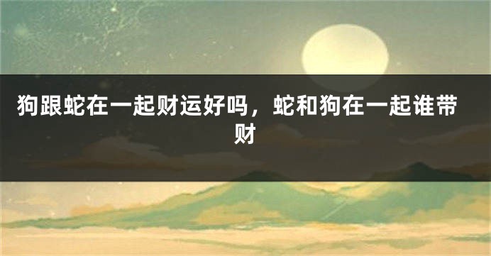 狗跟蛇在一起财运好吗，蛇和狗在一起谁带财
