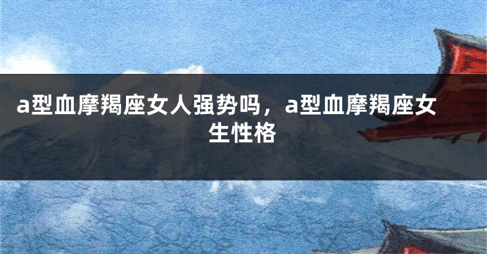a型血摩羯座女人强势吗，a型血摩羯座女生性格