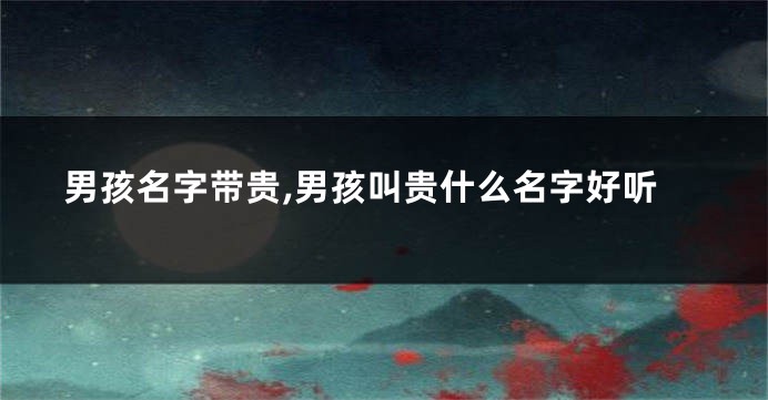 男孩名字带贵,男孩叫贵什么名字好听