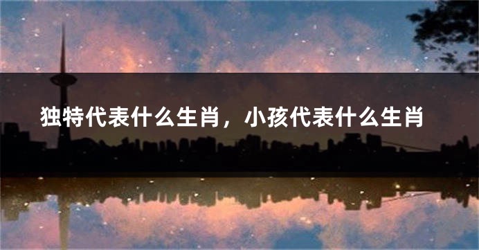 独特代表什么生肖，小孩代表什么生肖