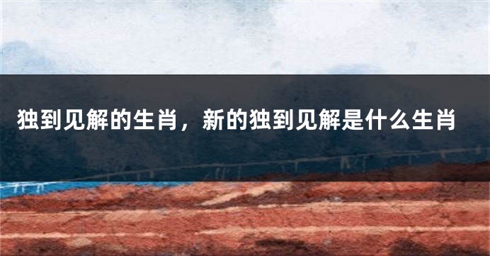 独到见解的生肖，新的独到见解是什么生肖