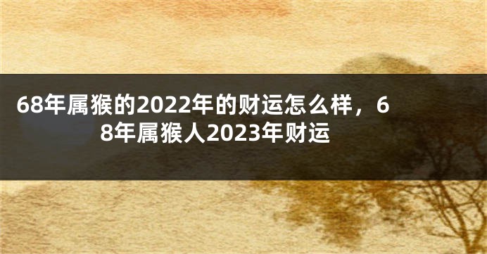 68年属猴的2022年的财运怎么样，68年属猴人2023年财运