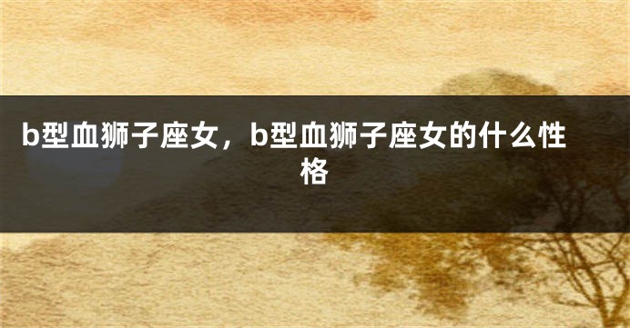 b型血狮子座女，b型血狮子座女的什么性格