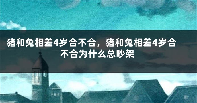 猪和兔相差4岁合不合，猪和兔相差4岁合不合为什么总吵架