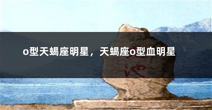 o型天蝎座明星，天蝎座o型血明星
