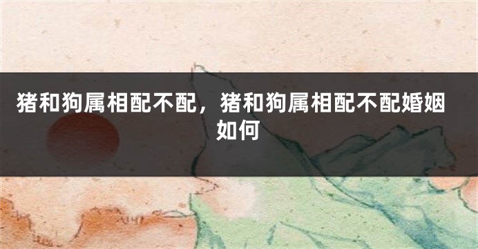 猪和狗属相配不配，猪和狗属相配不配婚姻如何