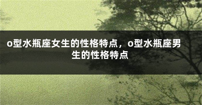 o型水瓶座女生的性格特点，o型水瓶座男生的性格特点
