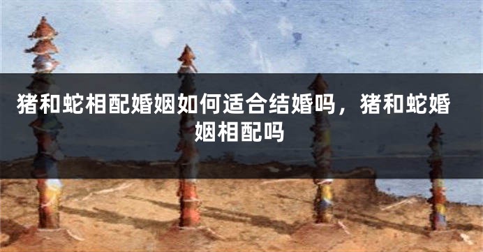 猪和蛇相配婚姻如何适合结婚吗，猪和蛇婚姻相配吗
