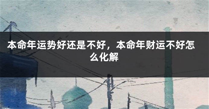 本命年运势好还是不好，本命年财运不好怎么化解