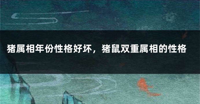 猪属相年份性格好坏，猪鼠双重属相的性格
