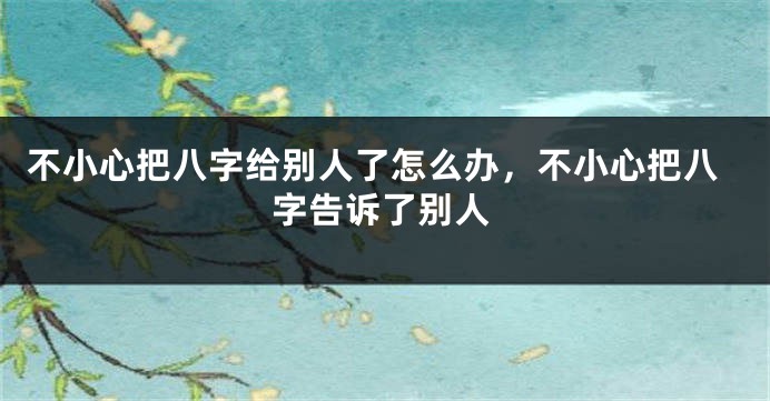 不小心把八字给别人了怎么办，不小心把八字告诉了别人