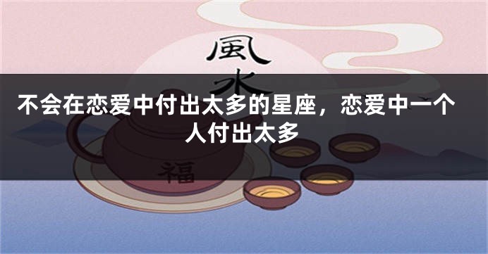 不会在恋爱中付出太多的星座，恋爱中一个人付出太多