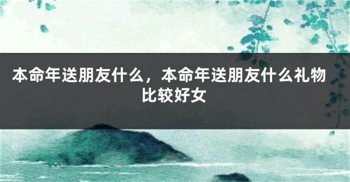 本命年送朋友什么，本命年送朋友什么礼物比较好女