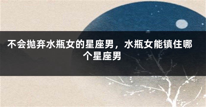 不会抛弃水瓶女的星座男，水瓶女能镇住哪个星座男