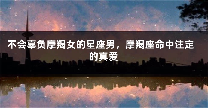 不会辜负摩羯女的星座男，摩羯座命中注定的真爱